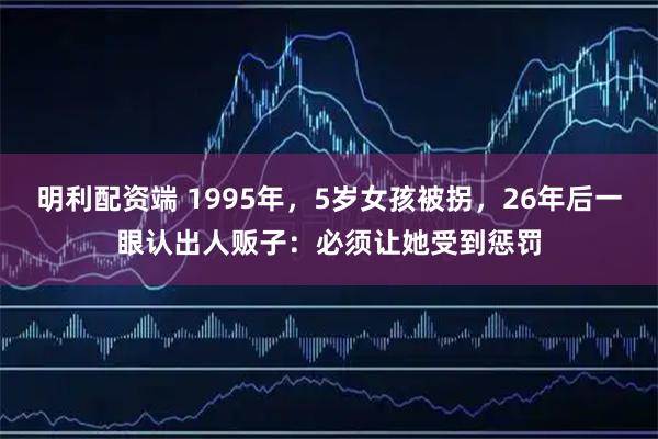 明利配资端 1995年，5岁女孩被拐，26年后一眼认出人贩子：必须让她受到惩罚